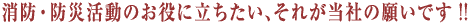 消防、防災活動のお役に立ちたい、それが当社の願いです!!